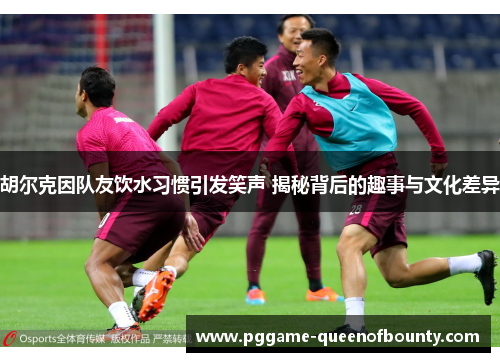 胡尔克因队友饮水习惯引发笑声 揭秘背后的趣事与文化差异