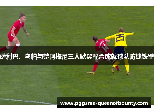 萨利巴、乌帕与楚阿梅尼三人默契配合成就球队防线铁壁 萨利巴、乌帕与楚阿梅尼三人默契配合成就球队防线铁壁