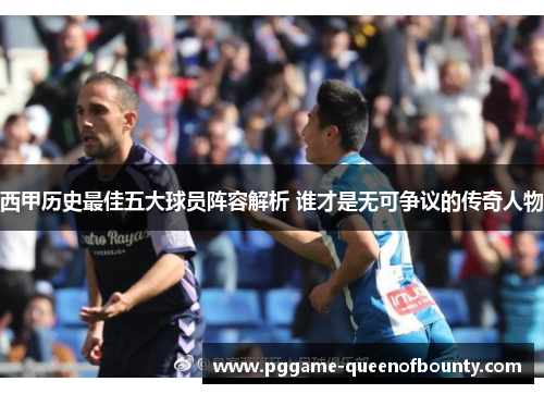 西甲历史最佳五大球员阵容解析 谁才是无可争议的传奇人物 西甲历史最佳五大球员阵容解析 谁才是无可争议的传奇人物
