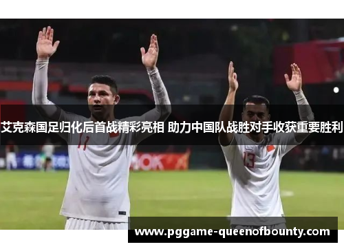 艾克森国足归化后首战精彩亮相 助力中国队战胜对手收获重要胜利