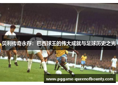 贝利传奇永存:巴西球王的伟大成就与足球历史之光 贝利传奇永存:巴西球王的伟大成就与足球历史之光