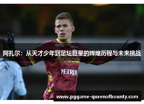 阿扎尔：从天才少年到足坛巨星的辉煌历程与未来挑战