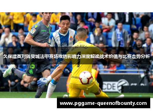 久保建英对阵曼城法甲赛场攻防影响力深度解读战术价值与比赛走势分析