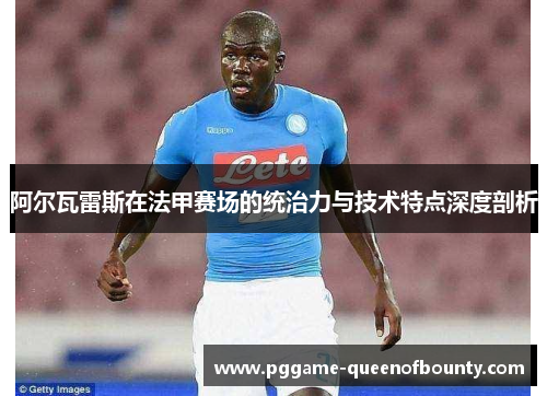 阿尔瓦雷斯在法甲赛场的统治力与技术特点深度剖析 阿尔瓦雷斯在法甲赛场的统治力与技术特点深度剖析