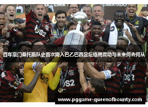 百年豪门桑托斯队史首次降入巴乙巴西足坛格局震动与未来何去何从 百年豪门桑托斯队史首次降入巴乙巴西足坛格局震动与未来何去何从