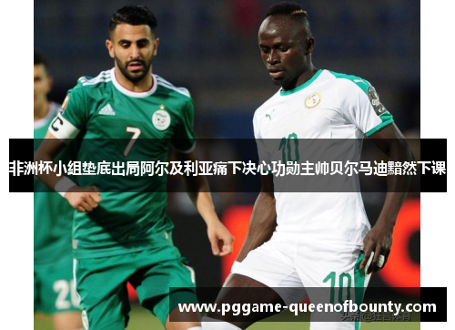 非洲杯小组垫底出局阿尔及利亚痛下决心功勋主帅贝尔马迪黯然下课