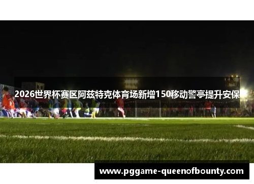 2026世界杯赛区阿兹特克体育场新增150移动警亭提升安保