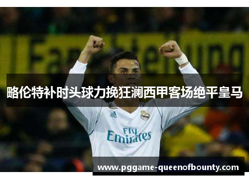 略伦特补时头球力挽狂澜西甲客场绝平皇马 略伦特补时头球力挽狂澜西甲客场绝平皇马