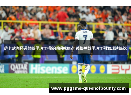 萨卡欧洲杯远射扳平瑞士精彩瞬间成焦点 英格兰战平瑞士引发球迷热议