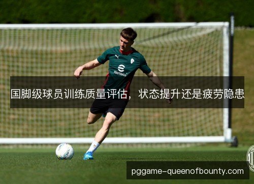 国脚级球员训练质量评估，状态提升还是疲劳隐患